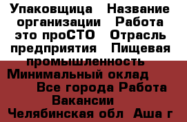 Упаковщица › Название организации ­ Работа-это проСТО › Отрасль предприятия ­ Пищевая промышленность › Минимальный оклад ­ 20 000 - Все города Работа » Вакансии   . Челябинская обл.,Аша г.